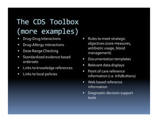 The	
  CDS	
  Toolbox	
  	
  
(more	
  examples)	
  
  Drug-­‐Drug	
  Interactions	
  	
                  Rules	
  to	
  meet	
  strategic	
  
  Drug-­‐Allergy	
  interactions	
  	
                 objectives	
  (core	
  measures,	
  
                                                        antibiotic	
  usage,	
  blood	
  
  Dose	
  Range	
  Checking	
  	
  
                                                        management)	
  
  Standardized	
  evidence	
  based	
  
                                                      Documentation	
  templates	
  	
  
     ordersets	
  	
  
                                                      Relevant	
  data	
  displays	
  	
  
  Links	
  to	
  knowledge	
  references	
  	
  
                                                      Point	
  of	
  care	
  reference	
  
  Links	
  to	
  local	
  policies	
  	
  
                                                        information	
  (i.e.	
  InfoButtons)	
  	
  
                                                      Web	
  based	
  reference	
  
                                                        information	
  	
  
                                                      Diagnostic	
  decision	
  support	
  
                                                        tools	
  	
  
 