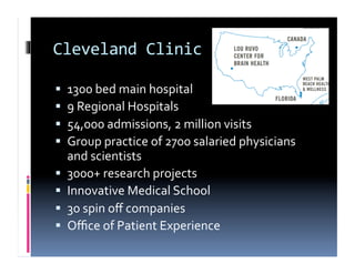Cleveland	
  Clinic	
  

    1300	
  bed	
  main	
  hospital	
  
    9	
  Regional	
  Hospitals	
  
    54,000	
  admissions,	
  2	
  million	
  visits	
  
    Group	
  practice	
  of	
  2700	
  salaried	
  physicians	
  
     and	
  scientists	
  
    3000+	
  research	
  projects	
  
    Innovative	
  Medical	
  School	
  
    30	
  spin	
  oﬀ	
  companies	
  
    Oﬃce	
  of	
  Patient	
  Experience	
  
 