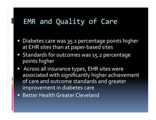 EMR	
  and	
  Quality	
  of	
  Care	
  

  Diabetes	
  care	
  was	
  35.1	
  percentage	
  points	
  higher	
  
   at	
  EHR	
  sites	
  than	
  at	
  paper-­‐based	
  sites	
  	
  
  Standards	
  for	
  outcomes	
  was	
  15.2	
  percentage	
  
   points	
  higher	
  
  	
  Across	
  all	
  insurance	
  types,	
  EHR	
  sites	
  were	
  
   associated	
  with	
  signiﬁcantly	
  higher	
  achievement	
  
   of	
  care	
  and	
  outcome	
  standards	
  and	
  greater	
  
   improvement	
  in	
  diabetes	
  care	
  
  Better	
  Health	
  Greater	
  Cleveland	
  
 