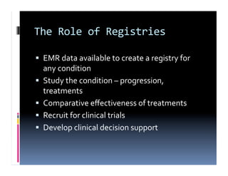 The	
  Role	
  of	
  Registries	
  

  EMR	
  data	
  available	
  to	
  create	
  a	
  registry	
  for	
  
     any	
  condition	
  
    Study	
  the	
  condition	
  –	
  progression,	
  
     treatments	
  
    Comparative	
  eﬀectiveness	
  of	
  treatments	
  
    Recruit	
  for	
  clinical	
  trials	
  
    Develop	
  clinical	
  decision	
  support	
  
 