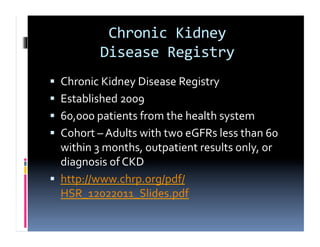 Chronic	
  Kidney	
  	
  
                Disease	
  Registry	
  
  Chronic	
  Kidney	
  Disease	
  Registry	
  
  Established	
  2009	
  
  60,000	
  patients	
  from	
  the	
  health	
  system	
  
  Cohort	
  –	
  Adults	
  with	
  two	
  eGFRs	
  less	
  than	
  60	
  
   within	
  3	
  months,	
  outpatient	
  results	
  only,	
  or	
  
   diagnosis	
  of	
  CKD	
  
  http://www.chrp.org/pdf/
   HSR_12022011_Slides.pdf	
  
 