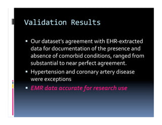 Validation	
  Results	
  

  Our	
  dataset’s	
  agreement	
  with	
  EHR-­‐extracted	
  
   data	
  for	
  documentation	
  of	
  the	
  presence	
  and	
  
   absence	
  of	
  comorbid	
  conditions,	
  ranged	
  from	
  
   substantial	
  to	
  near	
  perfect	
  agreement.	
  
  Hypertension	
  and	
  coronary	
  artery	
  disease	
  
   were	
  exceptions	
  	
  
  EMR	
  data	
  accurate	
  for	
  research	
  use	
  
 