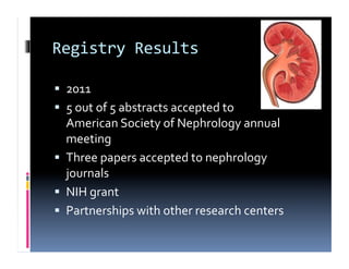 Registry	
  Results	
  

  2011	
  
  5	
  out	
  of	
  5	
  abstracts	
  accepted	
  to	
  	
  
   American	
  Society	
  of	
  Nephrology	
  annual	
  
   meeting	
  
  Three	
  papers	
  accepted	
  to	
  nephrology	
  
   journals	
  
  NIH	
  grant	
  
  Partnerships	
  with	
  other	
  research	
  centers	
  
 