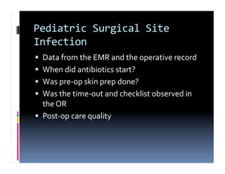 Pediatric	
  Surgical	
  Site	
  
Infection	
  
  Data	
  from	
  the	
  EMR	
  and	
  the	
  operative	
  record	
  
  When	
  did	
  antibiotics	
  start?	
  
  Was	
  pre-­‐op	
  skin	
  prep	
  done?	
  
  Was	
  the	
  time-­‐out	
  and	
  checklist	
  observed	
  in	
  
   the	
  OR	
  
  Post-­‐op	
  care	
  quality	
  
 
