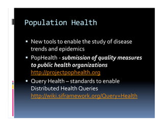 Population	
  Health	
  

  New	
  tools	
  to	
  enable	
  the	
  study	
  of	
  disease	
  
   trends	
  and	
  epidemics	
  
  PopHealth	
  -­‐	
  submission	
  of	
  quality	
  measures	
  
   to	
  public	
  health	
  organizations	
  
   http://projectpophealth.org	
  
  Query	
  Health	
  –	
  standards	
  to	
  enable	
  
   Distributed	
  Health	
  Queries	
  
   http://wiki.siframework.org/Query+Health	
  
 