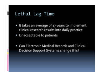 Lethal	
  Lag	
  Time	
  

  It	
  takes	
  an	
  average	
  of	
  17	
  years	
  to	
  implement	
  
   clinical	
  research	
  results	
  into	
  daily	
  practice	
  
  Unacceptable	
  to	
  patients	
  


  Can	
  Electronic	
  Medical	
  Records	
  and	
  Clinical	
  
   Decision	
  Support	
  Systems	
  change	
  this?	
  
 