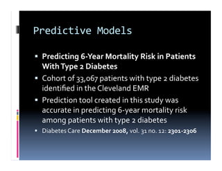 Predictive	
  Models	
  

  Predicting	
  6-­‐Year	
  Mortality	
  Risk	
  in	
  Patients	
  
   With	
  Type	
  2	
  Diabetes	
  
  Cohort	
  of	
  33,067	
  patients	
  with	
  type	
  2	
  diabetes	
  
   identiﬁed	
  in	
  the	
  Cleveland	
  EMR	
  
  Prediction	
  tool	
  created	
  in	
  this	
  study	
  was	
  
   accurate	
  in	
  predicting	
  6-­‐year	
  mortality	
  risk	
  
   among	
  patients	
  with	
  type	
  2	
  diabetes	
  
  Diabetes	
  Care	
  December	
  2008,	
  vol.	
  31	
  no.	
  12:	
  2301-­‐2306	
  
 