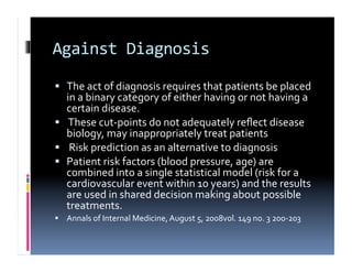 Against	
  Diagnosis	
  

  The	
  act	
  of	
  diagnosis	
  requires	
  that	
  patients	
  be	
  placed	
  
   in	
  a	
  binary	
  category	
  of	
  either	
  having	
  or	
  not	
  having	
  a	
  
   certain	
  disease.	
  
  	
  These	
  cut-­‐points	
  do	
  not	
  adequately	
  reﬂect	
  disease	
  
   biology,	
  may	
  inappropriately	
  treat	
  patients	
  
  	
  Risk	
  prediction	
  as	
  an	
  alternative	
  to	
  diagnosis	
  
  Patient	
  risk	
  factors	
  (blood	
  pressure,	
  age)	
  are	
  
   combined	
  into	
  a	
  single	
  statistical	
  model	
  (risk	
  for	
  a	
  
   cardiovascular	
  event	
  within	
  10	
  years)	
  and	
  the	
  results	
  
   are	
  used	
  in	
  shared	
  decision	
  making	
  about	
  possible	
  
   treatments.	
  
  Annals	
  of	
  Internal	
  Medicine,	
  August	
  5,	
  2008vol.	
  149	
  no.	
  3	
  200-­‐203	
  
 
