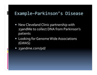 Example–Parkinson’s	
  Disease	
  

  New	
  Cleveland	
  Clinic	
  partnership	
  with	
  
   23andMe	
  to	
  collect	
  DNA	
  from	
  Parkinson’s	
  
   patients	
  
  Looking	
  for	
  Genome	
  Wide	
  Associations	
  
   (GWAS)	
  
  23andme.com/pd/	
  
 