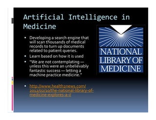 Artificial	
  Intelligence	
  in	
  
Medicine	
  
  Developing	
  a	
  search	
  engine	
  that	
  
   will	
  scan	
  thousands	
  of	
  medical	
  
   records	
  to	
  turn	
  up	
  documents	
  
   related	
  to	
  patient	
  queries.	
  
  Learn	
  based	
  on	
  how	
  it	
  is	
  used	
  
  “We	
  are	
  not	
  contemplating	
  ―	
  
   unless	
  this	
  were	
  an	
  unbelievably	
  
   fantastic	
  success	
  ―	
  letting	
  a	
  
   machine	
  practice	
  medicine.”	
  

  http://www.health2news.com/
    2012/02/10/the-­‐national-­‐library-­‐of-­‐
    medicine-­‐explores-­‐a-­‐i/	
  
 