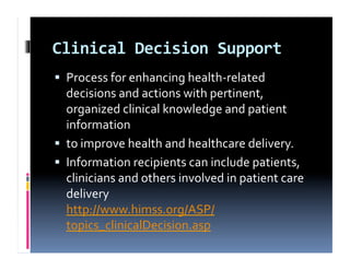 Clinical	
  Decision	
  Support	
  
  Process	
  for	
  enhancing	
  health-­‐related	
  
   decisions	
  and	
  actions	
  with	
  pertinent,	
  
   organized	
  clinical	
  knowledge	
  and	
  patient	
  
   information	
  	
  
  to	
  improve	
  health	
  and	
  healthcare	
  delivery.	
  	
  
  Information	
  recipients	
  can	
  include	
  patients,	
  
   clinicians	
  and	
  others	
  involved	
  in	
  patient	
  care	
  
   delivery	
  
   http://www.himss.org/ASP/
   topics_clinicalDecision.asp	
  
 