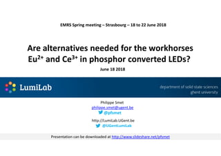 Are alternatives needed for the workhorses
Eu2+ and Ce3+ in phosphor converted LEDs?
June 18 2018
http://LumiLab.UGent.be
Philippe Smet
philippe.smet@ugent.be
@pfsmet
EMRS Spring meeting – Strasbourg – 18 to 22 June 2018
@UGentLumiLab
Presentation can be downloaded at http://www.slideshare.net/pfsmet
 