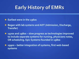 Early History of EMRs

 Earliest were in the 1960s

 Began with lab systems and ADT (Admission, Discharge,
  Transfer)

 1970s and 1980s – slow progress as technologies improved
  to include separate systems for nursing, physicians notes,
  OR scheduling. Epic Systems founded in 1980s

 1990s – better integration of systems, first web-based
  systems
 
