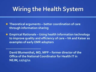 Wiring the Health System

 Theoretical arguments – better coordination of care
  through information sharing

 Empirical Rationale – Using health information technology
  to improve quality and efficiency of care – VA and Kaiser as
  examples of early EMR adopters

---------------------------------
   David Blumenthal, MD, MPP – former director of the
   Office of the National Coordinator for Health IT in
   NEJM, 12/15/11
 