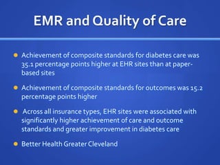 EMR and Quality of Care

 Achievement of composite standards for diabetes care was
  35.1 percentage points higher at EHR sites than at paper-
  based sites

 Achievement of composite standards for outcomes was 15.2
  percentage points higher

 Across all insurance types, EHR sites were associated with
  significantly higher achievement of care and outcome
  standards and greater improvement in diabetes care

 Better Health Greater Cleveland
 
