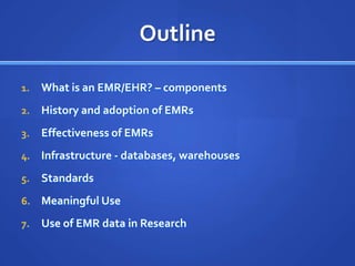 Outline

1.   What is an EMR/EHR? – components
2.   History and adoption of EMRs
3.   Effectiveness of EMRs
4.   Infrastructure - databases, warehouses
5.   Standards
6.   Meaningful Use
7.   Use of EMR data in Research
 