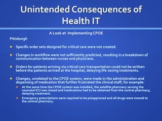 Unintended Consequences of
                Health IT
                          A Look at Implementing CPOE
Pittsburgh

   Specific order sets designed for critical care were not created.

   Changes in workflow were not sufficiently predicted, resulting in a breakdown of
    communication between nurses and physicians.

   Orders for patients arriving via critical care transportation could not be written
    before the patients arrived at the hospital, delaying life-saving treatments.

   Changes, unrelated to the CPOE system, were made in the administration and
    dispensing of medication that further frustrated the clinical staff, for example:
       At the same time the CPOE system was installed, the satellite pharmacy serving the
        neonatal ICU was closed and medications had to be obtained from the central pharmacy,
        delaying treatment.
       Emergency prescriptions were required to be preapproved and all drugs were moved to
        the central pharmacy.
 
