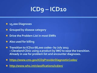 ICD9 – ICD10

 15,000 Diagnoses

 Grouped by disease category

 Drive the Problem List in most EMRs

 Also used for billing

 Transition to ICD10 68,000 codes– by July 2013
  – Cleveland Clinic using a product by IMO to ease the transition.
  Already in use for problem list and encounter diagnoses.
 https://www.cms.gov/ICD9ProviderDiagnosticCodes/

 http://www.who.int/classifications/icd/en/
 