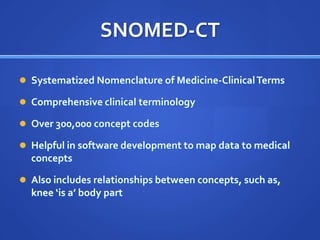 SNOMED-CT

 Systematized Nomenclature of Medicine-Clinical Terms

 Comprehensive clinical terminology

 Over 300,000 concept codes

 Helpful in software development to map data to medical
  concepts

 Also includes relationships between concepts, such as,
  knee ‘is a’ body part
 