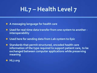 HL7 – Health Level 7

 A messaging language for health care

 Used for real-time data transfer from one system to another -
  interoperability
 Used here for sending data from Lab system to Epic

 Standards that permit structured, encoded health care
  information of the type required to support patient care, to be
  exchanged between computer applications while preserving
  meaning
 HL7.org
 