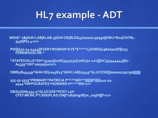 HL7 example - ADT
MSH|^~&|GHH LAB|ELAB-3|GHH OE|BLDG4|200202150930||ORU^R01|CNTRL-
  3456|P|2.4<cr>

PID|||555-44-4444||EVERYWOMAN^EVE^E^^^^L|JONES|19620320|F|||153
   FERNWOOD DR.^

^STATESVILLE^OH^35292||(206)3345232|(206)752-121||||AC555444444||67-
   A4335^OH^20030520<cr>

OBR|1|845439^GHH OE|1045813^GHH LAB|15545^GLUCOSE|||200202150730|||||||||

555-55-5555^PRIMARY^PATRICIA P^^^^MD^^|||||||||F||||||444-44-
   4444^HIPPOCRATES^HOWARD H^^^^MD<cr>

OBX|1|SN|1554-5^GLUCOSE^POST 12H
  CFST:MCNC:PT:SER/PLAS:QN||^182|mg/dl|70_105|H|||F<cr>
 