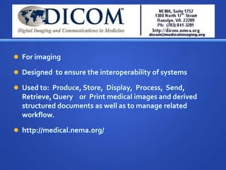  For imaging

 Designed to ensure the interoperability of systems

 Used to: Produce, Store, Display, Process, Send,
  Retrieve, Query or Print medical images and derived
  structured documents as well as to manage related
  workflow.

 http://medical.nema.org/
 