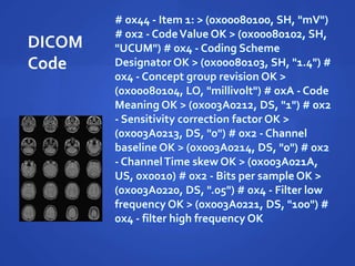 # 0x44 - Item 1: > (0x00080100, SH, "mV")
        # 0x2 - Code Value OK > (0x00080102, SH,
DICOM   "UCUM") # 0x4 - Coding Scheme
Code    Designator OK > (0x00080103, SH, "1.4") #
        0x4 - Concept group revision OK >
        (0x00080104, LO, "millivolt") # 0xA - Code
        Meaning OK > (0x003A0212, DS, "1") # 0x2
        - Sensitivity correction factor OK >
        (0x003A0213, DS, "0") # 0x2 - Channel
        baseline OK > (0x003A0214, DS, "0") # 0x2
        - Channel Time skew OK > (0x003A021A,
        US, 0x0010) # 0x2 - Bits per sample OK >
        (0x003A0220, DS, ".05") # 0x4 - Filter low
        frequency OK > (0x003A0221, DS, "100") #
        0x4 - filter high frequency OK
 