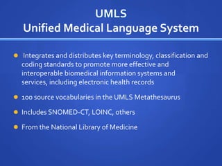 UMLS
   Unified Medical Language System

 Integrates and distributes key terminology, classification and
  coding standards to promote more effective and
  interoperable biomedical information systems and
  services, including electronic health records

 100 source vocabularies in the UMLS Metathesaurus

 Includes SNOMED-CT, LOINC, others

 From the National Library of Medicine
 