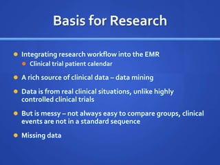 Basis for Research

 Integrating research workflow into the EMR
   Clinical trial patient calendar

 A rich source of clinical data – data mining

 Data is from real clinical situations, unlike highly
  controlled clinical trials
 But is messy – not always easy to compare groups, clinical
  events are not in a standard sequence
 Missing data
 