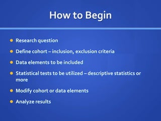 How to Begin

 Research question

 Define cohort – inclusion, exclusion criteria

 Data elements to be included

 Statistical tests to be utilized – descriptive statistics or
  more

 Modify cohort or data elements

 Analyze results
 