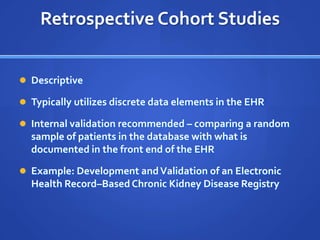 Retrospective Cohort Studies


 Descriptive

 Typically utilizes discrete data elements in the EHR

 Internal validation recommended – comparing a random
  sample of patients in the database with what is
  documented in the front end of the EHR

 Example: Development and Validation of an Electronic
  Health Record–Based Chronic Kidney Disease Registry
 