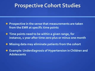 Prospective Cohort Studies


 Prospective in the sense that measurements are taken
  from the EMR at specific time points

 Time points need to be within a given range, for
  instance, 1 year after time zero plus or minus one month

 Missing data may eliminate patients from the cohort

 Example: Underdiagnosis of Hypertension in Children and
  Adolescents
 