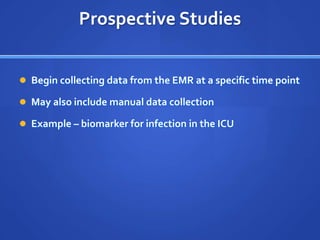 Prospective Studies


 Begin collecting data from the EMR at a specific time point

 May also include manual data collection

 Example – biomarker for infection in the ICU
 