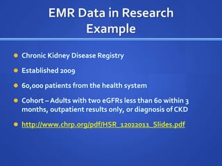 EMR Data in Research
               Example
 Chronic Kidney Disease Registry

 Established 2009

 60,000 patients from the health system

 Cohort – Adults with two eGFRs less than 60 within 3
  months, outpatient results only, or diagnosis of CKD

 http://www.chrp.org/pdf/HSR_12022011_Slides.pdf
 