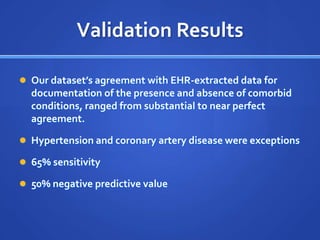 Validation Results

 Our dataset’s agreement with EHR-extracted data for
  documentation of the presence and absence of comorbid
  conditions, ranged from substantial to near perfect
  agreement.

 Hypertension and coronary artery disease were exceptions

 65% sensitivity

 50% negative predictive value
 