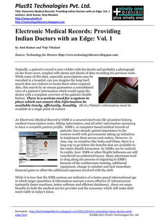 Electronic Medical Records: Providing Indian Doctors with an Edge: Vol. 1 <br />by Amit Kumar and Nrip Nihalani<br />Source: Technology for Doctors (http://www.technology4doctors.blogspot.com)<br />4011930460375Typically, a patient's record is just a folder with his details and probably a photograph on the front cover, coupled with sheets and sheets of data recording his previous visits. While some of this data, especially prescriptions may be recorded in a hospital, can you imagine the long hard search that one endures to locate them when required. Also, this search by no means guarantees a consolidated view of a patient's information which would equip the doctor with a complete overview of the patient's health history. There is a serious need for a system in place which can ensure this Information be available timely, efficiently, Sensibly.  All of a Patient’s information must be available at a single point of contact.  <br />152400637540An Electronic Medical Record or EMR is a secured electronic file of patient history, medical transcription notes, billing information, and all other information necessary to have a complete patient profile.  EMR's, or computer-based medical records of patients, have already gained importance in the western world with governments taking up initiatives to implement them across each nation. However, in Asia, esp. in countries like India and China, there is a long way to go before the benefits that are available to the entire Health Ecosystem  by EMRs can be realized. In reality, here  EMR or other Health Softwares are still considered an undesired luxury. Many physicians tend to drag along the process of migrating to EMR's because of the cumbersome training, additional equipment, change in mindset and lack immediate financial gains to offset the additional expenses involved with the shift.  While it is true that the EMR systems are indicative of a faster-paced informational age in which larger quantities of information warrant a more effective IT infrastructure (primarily faster machines, better software and efficient databases) , there are many benefits to both the medical service provider and the consumer which still make their need viable in today's times. Prospective users must be sufficiently informed and educated to help them gauge these benefits for themselves. Selling EMR packages should not be the goal but a by-product for EMR Vendors and Consultants here. Software Vendors should be willing to invest time and effort to educate the doctors, patients and clinical staff of the benefits to them which will follow an EMR implementation. Also, vendors must don the consultant hats and sell the appropriate package which would be right fit. Slowly EMR vendors in have started to eliminated this obstacle by providing the equipment, training and continued customer support that doctors need to make EMRs successful in their practices.  Further, like any other technology or practice, EMR will not gain a foothold unless there are sufficient incentives in a national healthcare system. The years ahead will be exciting as a number of developing countries such as India and Brazil seem to be slowly showing inclinations in enforcing IT in healthcare. The new NABL guidelines and the in process ART Bill in India seem to be steps in the right direction even if they have their detractors. <br />4669155-2631440Similarly, the systems must be able to handle the pressures of the existing infrastructure. While a purely online EMR sounds wonderful,  intelligent offline availability of these EMRs is critical (especially in India) where where internet availability is not reliable, and internet adoption (especially amongst senior citizens) is not that high. Offline availability can be enabled through smarter software designs, as well as storage devices such as CDs, USB drives, etc. It is important that the offline usage scenario has the same user-friendly search and retrieval capability as an online usage would provide.  <br />Benefits of Electronic Medical Records<br />2487930241935<br />Electronic Medical Records can deliver numerous benefits to the various stakeholders in the healthcare process. Lets summarize a few: Over the course of this series we will delve into these and many more.<br />For Patients :<br />They simplify management of their medical history across multiple doctors, hospitals and other facilities. <br />They also enable quick access and retrieval in case of an emergency. <br />They reduce the risk of loss of valuable heath data, bills, prescriptions and insurance details. <br />For Hospitals and Other Care Providers <br />EMRs simplify the overall records management process. <br />Help in improving process flows within the hospitals<br />Provide insights into trends over time <br />EMRs enable quick review of past history of a patient and aid in rapid diagnosis. <br />They also enable doctors to collaborate and discuss a patient’s condition with colleagues or external specialists.<br />In the next Volume we will take a deeper look at how EMR's can positively impact the speed of provision of care at Medical Practices and how it improves efficiency.<br />About Plus91: <br />Plus91 is a Healthcare Technology firm developing Innovative High Quality Solutions for the Indian Healthcare Industry. These vary in complexity from Simple Practice Management Suites to complicated Telemedicine Enabled EMR's. Plus91 is defining what the next generation of Healthcare needs to be. Maximized across locations, people, solutions and verticals; we cater to a growing mass of people in an integrated and ever changing environment.<br />Disclaimer:<br />All content of this Article  is provided quot;
AS IS.quot;
 That means there is no warranty of any kind. This Article may have statements that talk about things that could happen in the future. These are called forward-looking statements. Forward-looking statements as a rule are not historical. They are subject to certain risks and doubts. These could cause actual results to differ greatly from our past outcomes. Plus91 makes no claim that the Article and Blog's information is appropriate in any jurisdiction or that the products described in the Article and Blog will be available for purchase in all jurisdictions. <br />