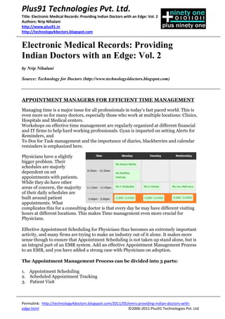 Plus91 Technologies Pvt. Ltd.
Title: Electronic Medical Records: Providing Indian Doctors with an Edge: Vol. 2
Authors: Nrip Nihalani
http://www.plus91.in
http://technology4doctors.blogspot.com


Electronic Medical Records: Providing
Indian Doctors with an Edge: Vol. 2
by Nrip Nihalani

Source: Technology for Doctors (http://www.technology4doctors.blogspot.com)



APPOINTMENT MANAGERS FOR EFFICIENT TIME MANAGEMENT

Managing time is a major issue for all professionals in today’s fast paced world. This is
even more so for many doctors, especially those who work at multiple locations: Clinics,
Hospitals and Medical centers.
Workshops on effective time management are regularly organized at different financial
and IT firms to help hard working professionals. Gyan is imparted on setting Alerts for
Reminders, and
To Dos for Task management and the importance of diaries, blackberries and calendar
reminders is emphasized here.

Physicians have a slightly
bigger problem. Their
schedules are majorly
dependent on set
appointments with patients.
While they do have other
areas of concern, the majority
of their daily schedules are
built around patient
appointments. What
complicates this for a consulting doctor is that every day he may have different visiting
hours at different locations. This makes Time management even more crucial for
Physicians.

Effective Appointment Scheduling for Physicians thus becomes an extremely important
activity, and many firms are trying to make an industry out of it alone. It makes more
sense though to ensure that Appointment Scheduling is not taken up stand alone, but is
an integral part of an EMR system. Add an effective Appointment Management Process
to an EMR, and you have added a strong case with Physicians on adoption.

The Appointment Management Process can be divided into 3 parts:

1. Appointment Scheduling
2. Scheduled Appointment Tracking
3. Patient Visit



Permalink: http://technology4doctors.blogspot.com/2011/05/emrs-providing-indian-doctors-with-
edge.html                                                 ©2006-2011 Plus91 Technologies Pvt. Ltd
 