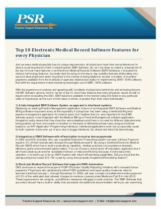 Top 10 Electronic Medical Record Software Features for
every Physician
Just as every medical specialty has its unique requirements, all physicians have their own preferences for
what is most important to them in selecting their EMR Software. So, as I sat down to create a universal list of
the top 10 must-have features in an Electronic Medical Records Software (EMR Software), I included the
obvious technology features, but really tried focusing on the day to day usability features while taking into
account what physicians deem important in the context of being eligible to receive a number of incentive
payments available from the multitude of agencies (federal and state) for implementing EMR / EHR software,
that fulfill the requirement in demonstrating meaningful use of EMR / EHR software.

With the experience of working and speaking with hundreds of physicians behind me and reviewing dozens
of EMR Software options, here is my list of top 10 must-have features that every physician would do well to
require when evaluating the 300+ EMR solutions available in the market today (not listed in any particular
order of importance as the sum of their value in whole, is greater than their value individually):

1) A fully Integrated EMR Software System as opposed to interfaced systems
Replacing an existing Practice Management application in favor of an integrated EMR Software and Medical
Billing software may seem scary at first especially if a physician has been using a medical billing and
practice management application for several years, but I believe that it is very important for the EMR
software system to be integrated with the Medical Billing or Practice Management software application.
Integration really means that they share the same database and there is no need for different data elements
being pushed out from one system to another on the basis of defined business rules using an interface
based on an API (Application Programming Interface). Interfaced applications work but occasionally cause
for both systems to become out of sync due to buggy interfaces. Go ahead and take that desired step.

2) Integration of EMR Software with ePrescription to receive bonus payments
In 2009 and 2010 providers who use a qualified Electronic Prescribing system can earn a Bonus Payment
equal to 2% of their total allowed charges through Medicare part B. By using a Certified Electronic Medical
Record (EMR) which has in-built e-prescribing capability, medical practices can experience dramatic
efficiency gains and enhanced patient safety. You can choose a stand-alone ePrescription application but it
will mean creating yet another avoidable interface or reduced efficiency because of extra data entry
operation. It is best to go in for an EMR System with inbuilt ePrescribing capabilities. Did you know that the
average physician saves $15,700 a year by using their properly integrated ePrescribing feature?.

3) Electronic Medical Record Software that supports PQRI Automation
CMS continues to expand the scope of PQRI (Physician Quality Reporting Initiative) with increased bonus
payments. Physicians who satisfactorily follow PQRI guidelines and report quality-measures data for
services furnished January 1, through December 31, 2009, will earn a single consolidated incentive payment
of 2.0% of the estimated total allowed charges for services covered under Medicare Part B in mid-2010.
These requirements are complex, and different measures will apply to each practice. The EMR Software that
you select should have a built-in ability that automates the additional documentation while you are examining




      Practice Support Resources, Inc. | www.practicesupport.com | E-Mail: info@practicesupport.com
 