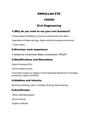 EMRULLAH ETE
126565
Civil Engineering
1-)Why do you want to run your own business?
To lead instead of following. A chance to practice their own ideas.
Expectation of higher earnings. Keep control the business environment
To give orders

2-)Previous work experience
-I worked as a technician Bakac construction LTD.ŞTİ
3-)Qualifications and Educations
Atatürk University 2010.
I did not military service.
I have been studing my collage in Civil Engineering department in European
University of Lefke in CYPRUS.

4-)Hobbies and Interets.
Swimming, Reading a book, Travelling, Running, Muzik listening

5-)Certificates
-Office certificate program
-Driver’s license
-English certificate

 