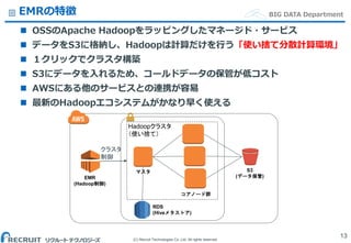 (C) Recruit Technologies Co.,Ltd. All rights reserved.
BIG DATA DepartmentEMRの特徴
 OSSのApache Hadoopをラッピングしたマネージド・サービス
 データをS3に格納し、Hadoopは計算だけを行う「使い捨て分散計算環境」
 １クリックでクラスタ構築
 S3にデータを入れるため、コールドデータの保管が低コスト
 AWSにある他のサービスとの連携が容易
 最新のHadoopエコシステムがかなり早く使える
13
S3
(データ保管)EMR
(Hadoop制御)
RDS
(Hiveメタストア)
マスタ
Hadoopクラスタ
（使い捨て）
クラスタ
制御
コアノード群
 