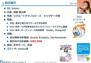 (C) Recruit Technologies Co.,Ltd. All rights reserved.
BIG DATA Department自己紹介
 ID: fetaro
 名前: 渡部 徹太郎
 所属: リクルートテクノロジーズ ビッグデータ部
 略歴:
 学生: 東京工業大学でデータ工学の研究
 SIer 前半: 大手証券会社のオンライントレードシステム基盤
 SIer 後半: オープンソース技術部隊 NoSQL, MongoDB
 現職:
 全社横断分析基盤: Oracle Exadata, Hortonworks
 個社向け分析基盤: AWS EMR
 趣味: 自宅サーバ、麻雀
 エディタ: emacs派
1
AWS
ビッグデータ
ユーザ会
 