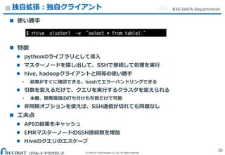 (C) Recruit Technologies Co.,Ltd. All rights reserved.
BIG DATA Department独自拡張：独自クライアント
 使い勝手
 特徴
 pythonのライブラリとして導入
 マスターノードを探し出して、SSHで接続して処理を実行
 hive, hadoopクライアントと同等の使い勝手
• 結果がすぐに確認できる。bashでエラーハンドリングできる
 引数を変えるだけで、クエリを実行するクラスタを変えられる
• 本番、開発環境の打ち分けも引数だけで可能
 非同期オプションを使えば、SSH通信が切れても問題なし
 工夫点
 APIの結果をキャッシュ
 EMRマスターノードのSSH接続数を増加
 Hiveのクエリのエスケープ
20
$ rhive cluster1 -e "select * from table1;"
 