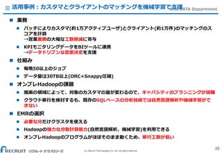 (C) Recruit Technologies Co.,Ltd. All rights reserved.
BIG DATA Department活用事例：カスタマとクライアントのマッチングを機械学習で支援
 業務
 バッチによりカスタマ(約1万アクティブユーザ)とクライアント(約1万件)のマッチングのス
コアを計算
→営業業務の大幅な工数削減に寄与
 KPIモニタリングデータをBIツールに連携
→データドリブンな意思決定を支援
 仕組み
 毎晩50以上のジョブ
 データ量は30TB以上(ORC+Snappy圧縮)
 オンプレHadoopの課題
 施策の領域によって、対象のカスタマの量が変わるので、キャパシティのプランニングが困難
 クラウド移行を検討するも、既存のSQLベースの分析技術では自然言語解析や機械学習がで
きない
 EMRの選択
 必要な分だけクラスタを使える
 Hadoopの強力な分散計算能力(自然言語解析、機械学習)を利用できる
 オンプレHadoopのプログラムがほぼそのまま動くため、移行工数が低い
25
 