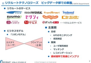 (C) Recruit Technologies Co.,Ltd. All rights reserved.
BIG DATA Departmentリクルートテクノロジーズ ビッグデータ部での業務
 リクルートのサービス
 ビジネスモデル
 「リボンモデル」
2
カスタマ
（ユーザ）
クライアント
（企業）
 主業務
 分析
• KPIのモニタリング
• 仮説検証
 施策
• ユーザ属性推定
• マッチング
• レコメンデーション
 適材適所で高速にインプリ
・・・１００以上のサービス
 