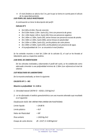 Jr. Ancash N° 543 Oficina N° 204 - Huancayo
Cel. 964682070 – Rpm *934401
 El nivel freático se ubicó a los 5 m, por lo que se toma en cuenta para el cálculo
de la capacidad portante.
2.05 PERFIL DEL SUELO INVESTIGADO
A continuación se tiene la descripción del perfil:
Calicata N°1
 De 0.00 a 0.10m: Piso de concreto
 De 0.10m hasta 1.10m. Suelo (CL), limo con presencia de grava.
 De 1.10m hasta 1.40 m: Suelo (OL) limo con presencia orgánico
 De 1.40m a 2.30m, Suelo (SP), arena limosa con presencia escasa de piedra.
 De 2.30m a 3.30m, Suelo (SM), arena limosa sin plasticidad
 De 3.30m a 3.90m, Suelo (CL), arcilla plástica de color plomo.
 De 3.90m a 4.60m, Suelo (CH), arcilla plástica con presencia de agua.
 A la profundidad de 5 m se encontró el nivel freático
Se ha extraído muestra a nivel de 2.30m de la calicata C1, el cual se ha llevado al
laboratorio para su respectivo análisis.
2.06 NIVEL DE CIMENTACION
De las calicatas realizadas y observando el perfil del suelo, se ha establecido como
adecuado cimentar a una profundidad mínima de 2.30m (con referencia al nivel de
sótano).
2.07 RESULTADO DE LABORATORIO
De la muestra analizada, se tiene lo siguiente:
CALICATA Nº 1 – M1
Muestra a profundidad h= 2.30 m
1.- Densidad natural (ASTM-D – 4253): 2.50 Kg/cm2
2.- se ha efectuado el análisis granulométrico con una muestra alterada cuyo resultado
es el siguiente:
Clasificación SUCS: SM: ARENA FINA LIMOSA SIN PLASTICIDAD.
Limite liquido = 24.80 %
Limite plástico = N.P
Índice de Plasticidad = NP
Peso unitario = 1410 Kg./m3
Ensayo de corte directo: Ø = 23.0°; C= 0.08 Kg/cm2
 