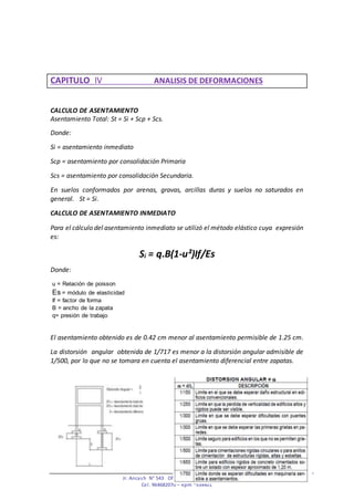 Jr. Ancash N° 543 Oficina N° 204 - Huancayo
Cel. 964682070 – Rpm *934401
CAPITULO IV ANALISIS DE DEFORMACIONES
CALCULO DE ASENTAMIENTO
Asentamiento Total: St = Si + Scp + Scs.
Donde:
Si = asentamiento inmediato
Scp = asentamiento por consolidación Primaria
Scs = asentamiento por consolidación Secundaria.
En suelos conformados por arenas, gravas, arcillas duras y suelos no saturados en
general. St = Si.
CALCULO DE ASENTAMIENTO INMEDIATO
Para el cálculo del asentamiento inmediato se utilizó el método elástico cuya expresión
es:
Si = q.B(1-u²)If/Es
Donde:
u = Relación de poisson
Es = módulo de elasticidad
If = factor de forma
B = ancho de la zapata
q= presión de trabajo
El asentamiento obtenido es de 0.42 cm menor al asentamiento permisible de 1.25 cm.
La distorsión angular obtenida de 1/717 es menor a la distorsión angular admisible de
1/500, por lo que no se tomara en cuenta el asentamiento diferencial entre zapatas.
 