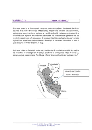 Jr. Ancash N° 543 Oficina N° 204 - Huancayo
Cel. 964682070 – Rpm *934401
CAPITULO V ASPECTO SISMICO
Para este proyecto se han tomado en cuenta las consideraciones sísmicas de diseño de
acuerdo a la norma técnica de edificaciones, Reglamento Nacional De Edificaciones,
estimándose que el territorio nacional se considera dividido en tres zonas de acuerdo a
la distribución espacial de sismicidad observada, las características generales de los
movimientos sísmicos y la atenuación de estos con la distancia al epicentro, así como la
información geotécnica correspondiente. Huancayo se encuentra ubicada en la zona 2
y se le asigna un factor de zona Z= 0.3g.
Para este Proyecto, la Norma indica una clasificación de perfil estratigráfico del suelo y
de acuerdo a la investigación de campo efectuada le corresponde a tipo de suelo S2,
con un periodo predominante Tp=0.6 seg. y factor de amplificación del suelo de S=1.2
Ubicacióndel Estudio:
Junín– Huancayo
 