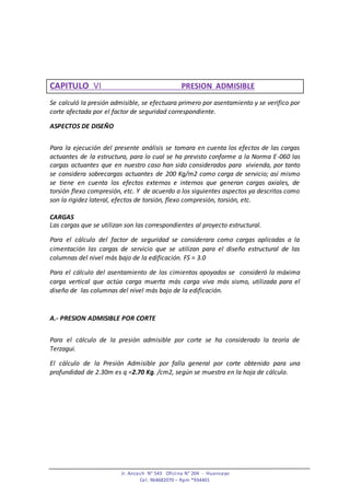 Jr. Ancash N° 543 Oficina N° 204 - Huancayo
Cel. 964682070 – Rpm *934401
CAPITULO VI PRESION ADMISIBLE
Se calculó la presión admisible, se efectuara primero por asentamiento y se verifico por
corte afectada por el factor de seguridad correspondiente.
ASPECTOS DE DISEÑO
Para la ejecución del presente análisis se tomara en cuenta los efectos de las cargas
actuantes de la estructura, para lo cual se ha previsto conforme a la Norma E-060 las
cargas actuantes que en nuestro caso han sido considerados para vivienda, por tanto
se considera sobrecargas actuantes de 200 Kg/m2 como carga de servicio; así mismo
se tiene en cuenta los efectos externos e internos que generan cargas axiales, de
torsión flexo compresión, etc. Y de acuerdo a los siguientes aspectos ya descritos como
son la rigidez lateral, efectos de torsión, flexo compresión, torsión, etc.
CARGAS
Las cargas que se utilizan son las correspondientes al proyecto estructural.
Para el cálculo del factor de seguridad se considerara como cargas aplicadas a la
cimentación las cargas de servicio que se utilizan para el diseño estructural de las
columnas del nivel más bajo de la edificación. FS = 3.0
Para el cálculo del asentamiento de los cimientos apoyados se consideró la máxima
carga vertical que actúa carga muerta más carga viva más sismo, utilizada para el
diseño de las columnas del nivel más bajo de la edificación.
A.- PRESION ADMISIBLE POR CORTE
Para el cálculo de la presión admisible por corte se ha considerado la teoría de
Terzagui.
El cálculo de la Presión Admisible por falla general por corte obtenido para una
profundidad de 2.30m es q =2.70 Kg. /cm2, según se muestra en la hoja de cálculo.
 