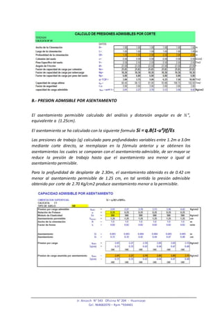 Jr. Ancash N° 543 Oficina N° 204 - Huancayo
Cel. 964682070 – Rpm *934401
B.- PRESION ADMISIBLE POR ASENTAMIENTO
El asentamiento permisible calculado del análisis y distorsión angular es de ½”,
equivalente a (1.25cm).
El asentamiento se ha calculado con la siguiente formula Si = q.B(1-u²)If/Es
Las presiones de trabajo (q) calculado para profundidades variables entre 1.2m a 3.0m
mediante corte directo, se reemplazan en la fórmula anterior y se obtienen los
asentamientos los cuales se comparan con el asentamiento admisible, de ser mayor se
reduce la presión de trabajo hasta que el asentamiento sea menor o igual al
asentamiento permisible.
Para la profundidad de desplante de 2.30m, el asentamiento obtenido es de 0.42 cm
menor al asentamiento permisible de 1.25 cm, en tal sentido la presión admisible
obtenido por corte de 2.70 Kg/cm2 produce asentamiento menor a la permisible.
 