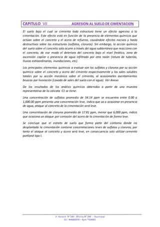Jr. Ancash N° 543 Oficina N° 204 - Huancayo
Cel. 964682070 – Rpm *934401
CAPITULO VII AGRESION AL SUELO DE CIMENTACION
El suelo bajo el cual se cimienta toda estructura tiene un efecto agresivo a la
cimentación. Este efecto está en función de la presencia de elementos químicos que
actúan sobre el concreto y el acero de refuerzo, causándole efectos nocivos y hasta
destructivos sobre las estructuras (sulfatos, cloruros). Sin embargo, la acción química
del suelo sobre el concreto solo ocurre a través del agua subterránea que reacciona con
el concreto; de ese modo el deterioro del concreto bajo el nivel freático, zona de
ascensión capilar o presencia de agua infiltrado por otra razón (rotura de tuberías,
lluvias extraordinarias, inundaciones, etc).
Los principales elementos químicos a evaluar son los sulfatos y cloruros por su acción
química sobre el concreto y acero del cimiento respectivamente y las sales solubles
totales por su acción mecánica sobre el cimiento, al ocasionarles asentamientos
bruscos por lixiviación (Lavado de sales del suelo con el agua). Ver Anexo
De los resultados de los análisis químicos obtenidos a partir de una muestra
representativa de la calicata C1 se tiene:
Una concentración de sulfatos promedio de 54.14 ppm se encuentra entre 0.00 a
1,000.00 ppm presenta una concentración leve, indica que va a ocasionar en presencia
de agua, ataque al concreto de la cimentación será leve.
Una concentración de cloruros promedio de 17.81 ppm, menor que 6,000 ppm, indica
que ocasiona un ataque por corrosión del acero de la cimentación de forma leve.
Se concluye que el estrato de suelo que forma parte del contorno donde ira
desplantada la cimentación contiene concentraciones leves de sulfatos y cloruros, por
tanto el ataque al concreto y acero será leve, en consecuencia solo utilizar cemento
portland tipo I.
 